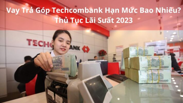 Vay Trả Góp Techcombank Hạn Mức Bao Nhiêu? Thủ Tục Lãi Suất 2023